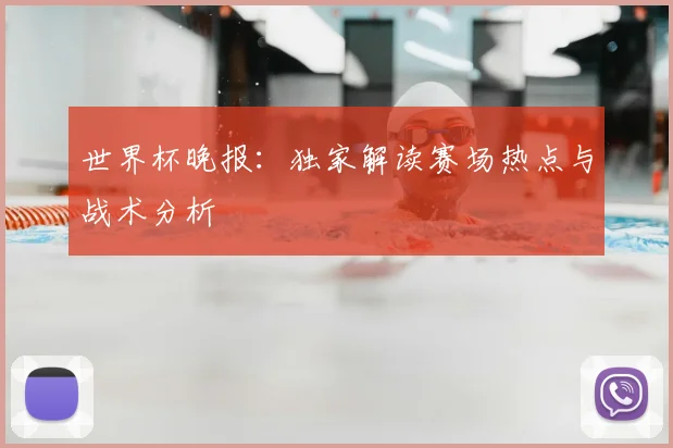世界杯晚报：独家解读赛场热点与战术分析