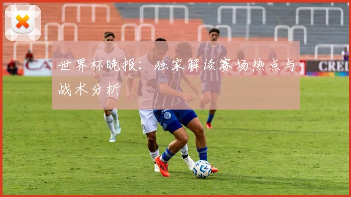 世界杯晚报:独家解读赛场热点与战术分析