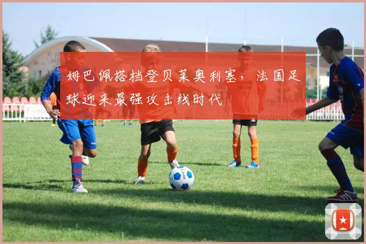 姆巴佩搭档登贝莱奥利塞，法国足球迎来最强攻击线时代