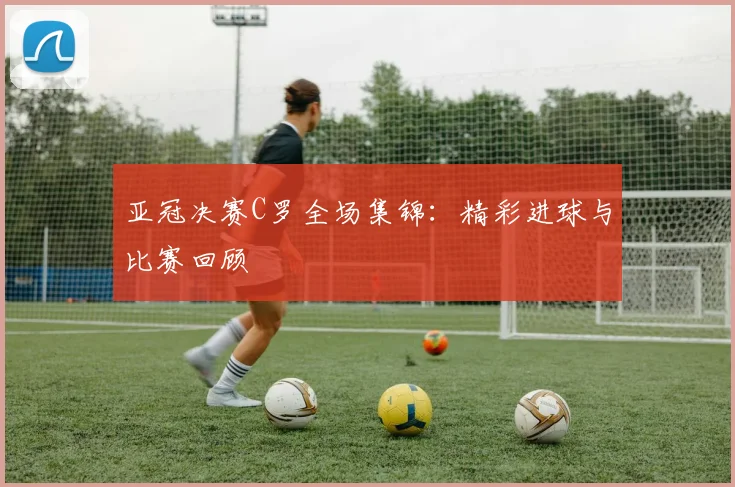 亚冠决赛C罗全场集锦：精彩进球与比赛回顾