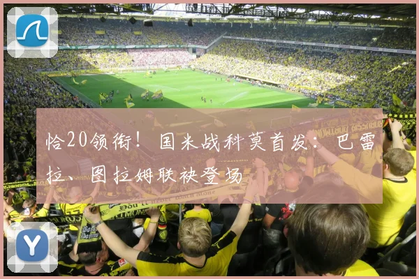 恰20领衔!国米战科莫首发:巴雷拉、图拉姆联袂登场