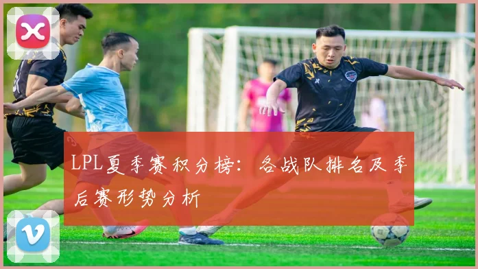 LPL夏季赛积分榜:各战队排名及季后赛形势分析