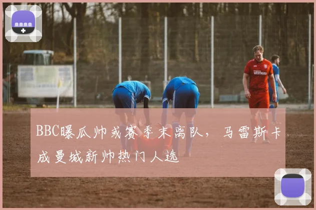 BBC曝瓜帅或赛季末离队,马雷斯卡成曼城新帅热门人选