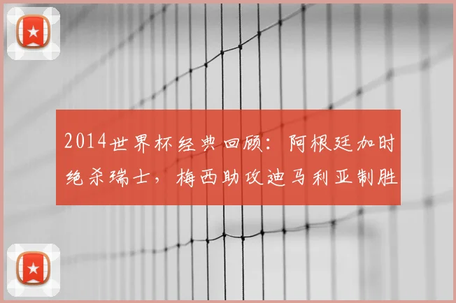 2014世界杯经典回顾：阿根廷加时绝杀瑞士，梅西助攻迪马利亚制胜瞬间高清解析