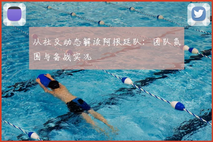 从社交动态解读阿根廷队：团队氛围与备战实况