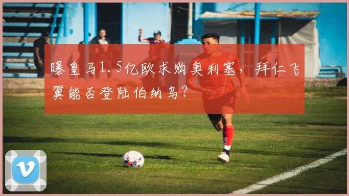 曝皇马1.5亿欧求购奥利塞，拜仁飞翼能否登陆伯纳乌？