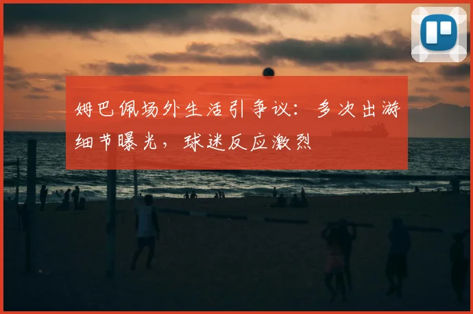 姆巴佩场外生活引争议：多次出游细节曝光，球迷反应激烈