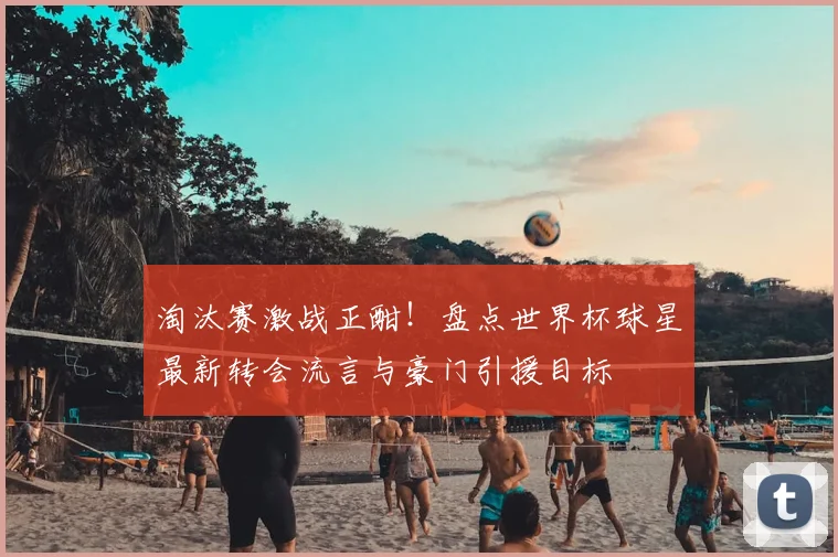 淘汰赛激战正酣!盘点世界杯球星最新转会流言与豪门引援目标