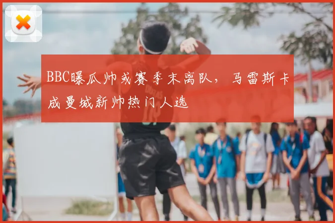 BBC曝瓜帅或赛季末离队，马雷斯卡成曼城新帅热门人选